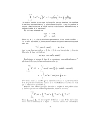 (1,0)                   1                                                1
                  → →
                  − −                                       x2                           dx
                  F ·dr =                     1−   x2   +√              dx =           √       .
                                                           1 − x2                       1 − x2
         (−1,0)                 −1                                                −1

La integral anterior es del tipo de integrales que se resuelven con cambios
de variable trigonom´tricos y es relativamente sencilla. Antes de resolver la
                      e
integral, observemos que se puede resolver seleccionando adecuadamente la
parametrizaci´n de la trayectoria.
              o
    En este caso, sabemos que

                                              x(θ) =         cos θ,
                                              y(θ) =         sin θ,

donde 0 ≤ θ ≤ 2π, son las ecuaciones param´tricas de un c´
                                              e                ırculo de radio 1.
Por lo tanto la ecuaci´n en forma param´trica de la trayectoria semicircular est´
                      o                e                                        a
dada por:
                         →(θ) = cos θ i + sin θ j;
                         −
                         r                                             θ ∈ [0, π]
observe que el par´metro θ no va de 0 a π. De la ecuaci´n anterior, el elemento
                   a                                   o
diferencial de l´
                ınea est´ dado por:
                        a

                                d→(θ) = − sin θdθ i + cos θdθ j.
                                 −
                                 r
                                                                             →
                                                                             −
    Por lo tanto, la integral de l´
                                  ınea de la componente tangencial del campo F
a lo largo de la trayectoria semicircular resulta ser,

        (1,0)                      θ=0
                → →
                − −
                F ·dr       =                 cos θ i + sin θ j · − sin θdθ i + cos θdθ j
      (−1,0)                     θ=π
                                          0                                  π
                                                   2            2
                            =     −           (Sen θ + Cos θ)dθ =                dθ = π.
                                      π                                  0

Este ultimo resultado muestra que la selecci´n adecuada de la parametrizaci´n
      ´                                      o                                 o
de la trayectoria semicircular conduce a un resultado relativamente m´s facil
                                                                          a
que la selecci´n del par´metro x.
              o         a
    Por otro lado, notemos que para encontrar la integral de l´ınea para el inciso
b) tenemos que resolver dicha integral en tres partes de la forma;
                (1,0)
                        → →
                        − −                   → →
                                              − −                   → →
                                                                    − −                → →
                                                                                       − −
                        F ·dr =               F ·dr +               F ·dr +            F ·dr
                                      C1                      C2                  C3
           (−1,0)

donde C1 , C2 y C3 son las integrales de l´
                                          ınea a lo largo de las trayectorias
rectas como se muestran en la ﬁgura. La ecuaci´n anterior sin necesidad de
                                               o

                                                       139
 
