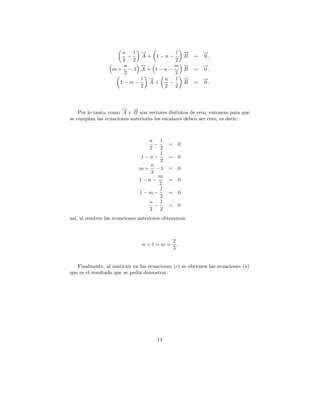n    l →
                           −         l             →
                                                   −       →
                                                           −
                       −   A + 1−n−                B   =   0,
                    2    2           2
                    n      →
                           −         m             →
                                                   −       →
                                                           −
                  m+ −1    A + 1−n−                B   =   0,
                     2               2
                           l →
                             −   n   l             →
                                                   −       →
                                                           −
                      1−m−    A+   −               B   =   0.
                           2     2   2



                       − →
                       → −
    Por lo tanto, como A y B son vectores distintos de cero, entonces para que
se cumplan las ecuaciones anteriores los escalares deben ser cero, es decir;



                                 n    l
                                   −       = 0
                                 2   2
                                      l
                               1−n−        = 0
                                     2
                                 n
                              m+ −1        = 0
                                 2
                                    m
                              1−n−         = 0
                                     2
                                      l
                              1−m−         = 0
                                     2
                                 n    l
                                   −       = 0
                                 2   2
as´ al resolver las ecuaciones anteriores obtenemos
  ı,



                                             2
                                n=l=m=         .
                                             3


   Finalmente, al sustituir en las ecuaciones (c) se obtienen las ecuaciones (a)
que es el resultado que se pedia demostrar.




                                      14
 