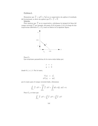 Problema 8.
                     →
                     −
    Demostrar que f = xy 2 i + x3 y j no es conservativo sin aplicar el resultado
                                              → →
                                              −    −
del irrotacional, es decir sin aplicar que × f = 0 .
    Soluci´n:
          o
                       →
                       −
    Para mostrar que f no es conservativo, calculamos la integral de l´  ınea del
                  →
                  −
campo vectorial f por ejemplo, del punto (0, 0) al punto (1, 0) a lo largo de dos
trayectorias diferentes C1 y C2 como se ilustra en la siguiente ﬁgura.


                         Y




                      (0,1)


                                             b
                         a


                                                                                X
                                        C1            (1,0)




   Para C1 :
   Las ecuaciones param´tricas de la curva est´n dadas por:
                       e                      a


                                             x =              x
                                             y =              0

donde 0 ≤ x ≤ 1. Por lo tanto,

                                     →(x) =
                                     −
                                     r                            xi,
                                     →(x) =
                                     −
                                    dr                            dxi,

por lo tanto para el campo vectorial dado, obtenemos
                                 (1,0)                            1
                    → →
                    − −                 → →
                                        − −
                    f ·dr =             f ·dr =                       (0i + 0j) · dxi = 0.
               C1
                                (0,0)                         x=0

   Para C2 , se tiene que
                              → →
                              − −                    → →
                                                     − −                     → →
                                                                             − −
                              f ·dr =                f ·dr +                 f ·dr
                      C2                         a                       b



                                                     141
 
