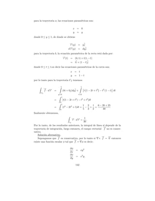 para la trayectoria a; las ecuaciones param´tricas son:
                                           e


                                            x    = 0
                                            y    = y
donde 0 ≤ y ≤ 1, de donde se obtiene

                                       →(y) =
                                       −
                                       r                  yj
                                       →(y) =
                                       −
                                      dr                  dy j
para la trayectoria b, la ecuaci´n param´trica de la recta est´ dada por:
                                o       e                     a
                            →(t) = (0, 1) + t(1, −1)
                            −
                            r
                                        =       ti + (1 − t)j
donde 0 ≤ t ≤ 1,es decir las ecuaciones param´tricas de la curva son:
                                             e
                                        x =         t
                                        y =         1−t
por lo tanto para la trayectoria C2 tenemos:

                         1                            1
           → →
           − −
           f ·dr   =            (0i + 0j)dy j +            t 1 − 2t + t2 − t3 (1 − t) dt
      C2
                       y=0                          t=0
                            1
                   =            [t(1 − 2t + t2 ) − t3 + t4 ]dt
                        0
                            1
                                                          1 2 1  6 − 20 + 25
                   =            (t4 − 2t2 + t)dt =         − + =
                        0                                 5 3 2       30
ﬁnalmente obtenemos,

                                          → · d→ = 1 .
                                          − −
                                          r    r
                                       c2          30
Por lo tanto, de los resultados anteriores, la integral de l´
                                                            ınea s´ depende de la
                                                                  ı
                                                                  →
                                                                  −
trayectoria de integraci´n, luego entonces, el campo vectorial f no es conser-
                        o
vativo.
    Soluci´n alternativa:.
          o
                      →
                      −                                         →
                                                                −     →
                                                                      −
    Supongamos que f es conservativo, por lo tanto si × f = 0 entonces
                                     →
                                     −
existe una funci´n escalar φ tal que f = φ es decir;
                o

                                        ∂φ
                                                =     xy 2
                                        ∂x
                                        ∂φ
                                                =     x3 y,
                                        ∂y

                                                142
 