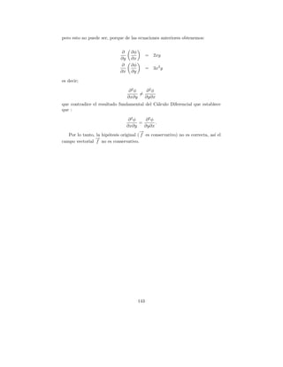 pero esto no puede ser, porque de las ecuaciones anteriores obtenemos:


                               ∂    ∂φ
                                               =   2xy
                              ∂y    ∂x
                              ∂     ∂φ
                                               =   3x2 y
                              ∂x    ∂y

es decir;

                                    ∂2φ    ∂2φ
                                        =
                                   ∂x∂y   ∂y∂x
que contradice el resultado fundamental del C´lculo Diferencial que establece
                                             a
que :

                                  ∂2φ       ∂2φ
                                        =       .
                                 ∂x∂y      ∂y∂x
                                        →
                                        −
   Por lo tanto, la hip´tesis original ( f es conservativo) no es correcta, as´ el
                       o                                                      ı
                →
                −
campo vectorial f no es conservativo.




                                         143
 