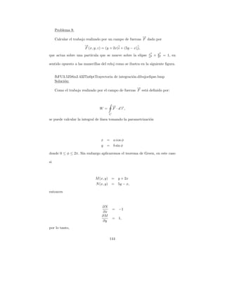 Problema 9.
                                                           →
                                                           −
     Calcular el trabajo realizado por un campo de fuerzas F dado por
                       →
                       −
                       F (x, y, z) = (y + 2x)i + (5y − x)j,
                                                                x2       y2
que actua sobre una part´
                        ıcula que se mueve sobre la elipse      a2   +   b2   = 1, en

sentido opuesto a las manecillas del reloj como se ilustra en la siguiente ﬁgura.


     fhFU3.5258in2.4327in0ptTrayectoria de integraci´n.dibujoelipse.bmp
                                                    o
     Soluci´n:
           o
                                                       →
                                                       −
     Como el trabajo realizado por el campo de fuerzas F est´ deﬁnido por:
                                                            a



                                            → →
                                            − −
                                W =         F ·dr,
                                        C

se puede calcular la integral de l´
                                  ınea tomando la parametrizaci´n
                                                               o




                                 x =        a cos φ
                                 y =        b sin φ

donde 0 ≤ φ ≤ 2π. Sin embargo aplicaremos el teorema de Green, en este caso

si



                             M (x, y) =         y + 2x
                              N (x, y) =        5y − x,

entonces



                                  ∂N
                                            =   −1
                                   ∂x
                                  ∂M
                                            =   1,
                                  ∂y
por lo tanto,

                                        144
 