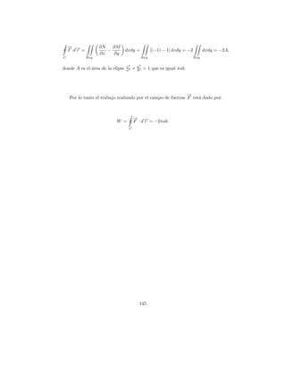 → →
    − −              ∂N   ∂M
    F ·d r =            −         dxdy =           [(−1) − 1] dxdy = −2         dxdy = −2A,
                     ∂x   ∂y
C              Rxy                          Rxy                           Rxy

                                  x2       y2
donde A es el area de la elipse
              ´                   a2   +   b2   = 1 que es igual πab.




                                                               →
                                                               −
     Por lo tanto el trabajo realizado por el campo de fuerzas F est´ dado por:
                                                                    a



                                       → →
                                       − −
                            W =        F · d r = −2πab.
                                   C




                                            145
 