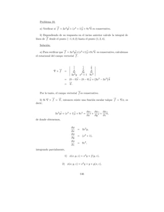 Problema 10.
                  →
                  −
   a) Veriﬁcar si f = 3x2 y i + (x3 + 1)j + 9z 2 k es conservativo.

    b) Dependiendo de su respuesta en el inciso anterior calcule la integral de
         →
         −
l´
 ınea de f desde el punto (−1, 0, 2) hasta el punto (1, 2, 4).

   Soluci´n:
         o
                         →
                         −
    a) Para veriﬁcar que f = 3x2 y i+(x3 +1)j+9z 2 k es conservativo, calculemos
                                  →
                                  −
el rotacional del campo vectorial f .



                                  i          j       k
                    →
                    −            ∂           ∂       ∂
                  × f    =       ∂x         ∂y       ∂z
                                  2        3           2
                                3x y       x + 1 9z
                         =    (0 − 0)i − (0 − 0) j + 3x2 − 3x2 k
                              →
                              −
                         =     0.

                                    →
                                    −
   Por lo tanto, el campo vectorial f es conservativo.
             → →
             −   −                                              →
                                                                −
   b) Si   × f = 0 , entonces existe una funci´n escalar talque f =
                                              o                            φ, es
decir;


                                                 ∂φ    ∂φ    ∂φ
                3x2 y i + (x3 + 1)j + 9z 2 =        i+    j+    k,
                                                 ∂x    ∂y    ∂z
de donde obtenemos,

                                ∂φ
                                       =    3x2 y,
                                ∂x
                                ∂φ
                                       =    (x3 + 1),
                                ∂y
                                ∂φ
                                       =    9z 2 ,
                                ∂z
integrando parcialmente,

                          1) φ(x, y, z) = x3 y + f (y, z),

                        2) φ(x, y, z) = x3 y + y + g(x, z),


                                           146
 