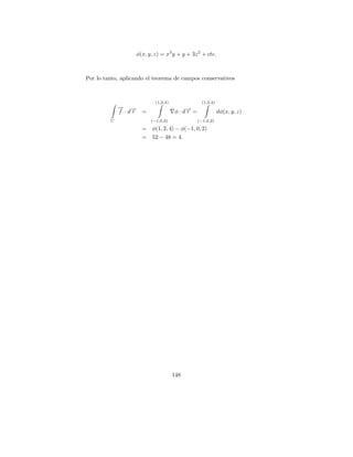 φ(x, y, z) = x3 y + y + 3z 2 + cte.



Por lo tanto, aplicando el teorema de campos conservativos



                             (1,2,4)                (1,2,4)
             → →
             − −
             f ·dr     =               φ · d→ =
                                            −
                                            r                 dφ(x, y, z)
         C                 (−1,0,2)               (−1,0,2)

                       =   φ(1, 2, 4) − φ(−1, 0, 2)
                       =   52 − 48 = 4.




                                       148
 
