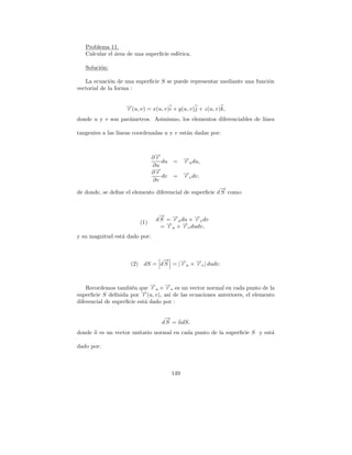 Problema 11.
   Calcular el area de una superﬁcie esf´rica.
               ´                        e

   Soluci´n:
         o

   La ecuaci´n de una superﬁcie S se puede representar mediante una funci´n
              o                                                          o
vectorial de la forma :


                    →(u, v) = x(u, v)i + y(u, v)j + z(u, v)k,
                    −
                    r
donde u y v son par´metros. Asimismo, los elementos diferenciables de l´
                   a                                                   ınea

tangentes a las l´
                 ıneas coordenadas u y v est´n dadas por:
                                            a



                               ∂→
                                −
                                r           → du,
                                            −
                                  du =      ru
                               ∂u
                               ∂→
                                −
                                r           → dv,
                                            −
                                  dv =      rv
                               ∂v
                                                         →
                                                         −
de donde, se deﬁne el elemento diferencial de superﬁcie d S como:



                                 → −
                                 −
                                d S = →u du × →v dv
                                      r       −
                                              r
                         (1)        → × → dudv,
                                    −    −
                                  = ru    rv
y su magnitud est´ dado por:
                 a



                                →
                                −
                      (2) dS = d S = |→u × →v | dudv.
                                      −
                                      r    −
                                           r



    Recordemos tambi´n que →u × →v es un vector normal en cada punto de la
                      e       −r    −r
superﬁcie S deﬁnida por r  −
                           →(u, v), as´ de las ecuaciones anteriores, el elemento
                                       ı
diferencial de superﬁcie est´ dado por :
                            a

                                   →
                                   −
                                  d S = ndS,
donde n es un vector unitario normal en cada punto de la superﬁcie S y est´
                                                                          a

dado por:



                                      149
 
