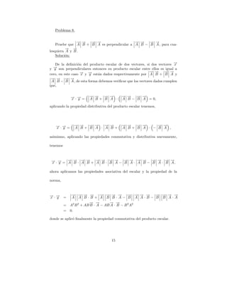 Problema 8.


               → →
               − −   → →
                     − −                    → →
                                            − −   → →
                                                  − −
    Pruebe que A B + B A es perpendicular a A B − B A , para cua-
          → →
          − −
lesquiera A y B .
    Soluci´n:
          o

   De la deﬁnici´n del producto escalar de dos vectores, si dos vectores →
                  o                                                      −
                                                                         x
  → son perpendiculares entonces su producto escalar entre ellos es igual a
  −
y y
                                                           → →
                                                           − −      → →
                                                                    − −
cero, en este caso → y → est´n dados respectivamente por A B + B A y
                    −
                    x  −
                       y    a
 → → → →
 − −      − −
 A B − B A , de esta forma debemos veriﬁcar que los vectores dados cumplen
que,


              →·→=
              − −       → →
                        − −  − −
                             → →            → →
                                            − −   → →
                                                  − −
              x y       A B+ B A ·          A B − B A = 0,

aplicando la propiedad distributiva del producto escalar tenemos,




   →·→=
   − −             → →
                   − −  → →
                        − −   → →
                              − −           → →
                                            − −  → →
                                                 − −     → →
                                                         − −
   x y             A B+ B A · A B+          A B+ B A · − B A ,

asimismo, aplicando las propiedades conmutativa y distributiva nuevamente,

tenemos



 → · → = − → · → → + → → · → → − → → · → → − → → · → →,
 − −
 x y
         → − − −
         A B A B
                     − − − −
                     A B B A
                                 − − − −
                                 B A A B
                                             − − − −
                                             B A B A

ahora aplicamos las propiedades asociativa del escalar y la propiedad de la

norma,



→·→
− −           → → → →
              − − − −          → → → →
                               − − − −         → → → →
                                               − − − − → → → →
                                                       − − − −
x y       =    A A B·B+ A B B·A− B A A·B− B B A·A
                         → →
                         − −        → →
                                    − −
          =   A2 B 2 + AB B · A − AB A · B − B 2 A2
          =   0.

donde se aplic´ ﬁnalmente la propiedad conmutativa del producto escalar.
              o




                                      15
 