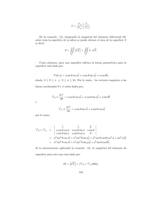 → ×→
                                        −
                                        ru −v
                                            r
                                    n= →− × → |.
                                       |ru −v
                                            r


    De la ecuaci´n (2), integrando la magnitud del elemento diferencial dS,
                o
sobre toda la superﬁcie de la esfera se puede obtener el area de la superﬁcie S
                                                         ´
es decir:
                                         →
                                         −                    →
                                                              −
                            S=          dS =             n · dS .
                                    S               S



   Como sabemos, para una superﬁcie esf´rica la forma param´trica para la
                                       e                   e
superﬁcie est´ dada por:
             a


                 →(θ, φ) = a sin θ cos φi + a sin θ sin φj + a cos θ k,
                 −
                 r
donde, 0 ≤ θ ≤ π y 0 ≤ φ ≤ 2π. Por lo tanto, los vectores tangentes a las

l´
 ıneas coordenadas θ y φ est´n dados por,
                            a

                     →
                     −
                → ≡ ∂ r = a cos θ cos φi + a cos θ sin φj + a sin θ k
                −
                rθ
                    ∂θ
y
                           →
                           −
                      → ≡ ∂ r = a sin θ sin φi + a sin θ cos φj
                      −
                      rφ
                          ∂φ
por lo tanto,



                          i               j                k
→ ×→
−
rθ −φ
   r        =       a cos θ cos φ   a cos θ sin φ       a sin θ
                    a sin θ sin φ   a sin θ cos φ          0
            = a2 sin2 θ cos φi + a2 sin2 θ sin φj + a2 sin θ cos θ(cos2 φ + sin2 φ)k
            = a2 sin2 θ cos φi + a2 sin2 θ sin jφj + a2 sin θ cos θ k,

de lo anteriormente aplicando la ecuaci´n (2), la magnitud del elemento de
                                       o

superﬁcie para este caso est´ dado por:
                            a

                                 →
                                 −
                           dS = d S = |→θ × →φ | dθdφ,
                                       −
                                       r    −
                                            r


                                           150
 