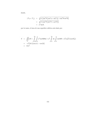 donde,


          |→θ × →φ | =
           −
           r    −
                r                  2
                                       a4 sin4 θ cos2 φ + sin2 φ + sin2 θ cos2 θ

                              =    2
                                       a4 sin2 θ sin2 θ + cos2 θ
                              =   a2 sin θ,

por lo tanto, el area de una superﬁcie esf´rica est´ dado por:
                 ´                        e        a




                         2π   π                           2π        π
                                   2                  2
S   =            dS =             a sin θdθdφ = a              dφ       sin θdθ = a2 (φ   2π        π
                                                                                          0 )(cos θ 0 )
         S              φ=0 θ=0                       φ=0       θ=0
             2
    =    −a (2π) [(cos (π) − cos (0)]
    =    4πa2 .




                                                151
 