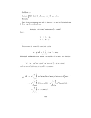 Problema 12.
                    →
                    −
   Calcular        d S donde S es la parte z > 0 de una esfera.
               S
   Soluci´n:
         o

   Para el caso de una superﬁcie esf´rica donde z > 0, la ecuaci´n param´trica
                                    e                           o       e
de dicha superﬁcie est´ dada por :
                      a


                   →(θ, φ) = a sin θ cos φi + a sin θ sin φj + a cos θ k,
                   −
                   r
donde;


                                          0 ≤      θ ≤ π/2,
                                          0 ≤      φ ≤ 2π.



   En este caso, la integral de superﬁcie resulta

                                                    π
                                       →
                                       −      2π    2
                             1)       dS =               (→θ × →φ ) dθdφ
                                                          −
                                                          r    −
                                                               r
                                  S          φ=0 θ=0

del ejemplo anterior un vector normal a la superﬁcie de la esfera est´ dado por:
                                                                     a



         → × → = a2 sin2 θ cos φi + a2 sin2 θ sin φj + a2 sin θ cos θ k,
         −
         rθ −φ
             r
sustituyendo en la integral de superﬁcie obtenemos,




                                  π
                             2π   2
          −
          →
         dS =        a2                sin2 θ cos φi + sin2 θ sin jφj + sin θ cos θ k dθdφ
    S                    φ=0 θ=0
                                  π                                  π
                             2π   2                             2π   2

               =     a2               sin2 θ cos φdθdφi + a2             sin2 θ sin φdθdφj +
                         φ=0 θ=0                               φ=0 θ=0
                                  π
                             2π   2

                         2
                     a                sin θ cos θdθdφk,
                         φ=0 θ=0



                                                   152
 