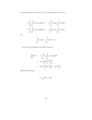 las integrales de las componentes i y j se pueden separar de la forma,




                         π                                                           π
                2π       2                                           2π              2

          a2                 sin2 θ cos φdθdφ          =        a2        cos φdφ         sin2 θdθ
            φ=0 θ=0                                               φ=0               θ=0
                         π                                                           π
                2π       2                                           2π              2

          a2                 sin2 θ sin φdθdφ          =        a2        sin φdφ         sin2 θdθ,
               φ=0 θ=0                                            φ=0           θ=0

pero
                                  2π                       2π

                                       cos φdφ =                sin φdφ = 0.
                                φ=0                    φ=0



   Por lo tanto la integral de superﬁcie resulta ser,


                                                            π
                                                 2π         2
                              →
                              −
                             dS   = a2                dφ        sin θ cos θdθ k
                     S                       φ=0        θ=0
                                                                     π

                                             2         sin2 θ        2

                                  = 2a π
                                                         2           0

                                          1      π
                                  = 2a2 π   sin2   − sin2 (0)                               ,
                                          2      2

ﬁnalmente obtenemos,



                                                       →
                                                       −
                                        2)            d S = πa2 k.
                                                 S




                                                      153
 