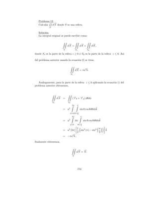 Problema 13.
                →
                −
   Calcular   d S donde S es una esfera.
             S

   Soluci´n:
         o
   La integral original se puede escribir como:


                                →
                                −                    →
                                                     −            →
                                                                  −
                               dS =                 dS +         dS ,
                           S                 S1             S2

donde S1 es la parte de la esfera z ≥ 0 y S2 es la parte de la esfera z ≤ 0. As´
                                                                               ı

del problema anterior usando la ecuaci´n 2) se tiene,
                                      o


                                              →
                                              −
                                             d S = πa2 k.
                                       S1



   An´logamente, para la parte de la esfera z ≤ 0 aplicando la ecuaci´n 1) del
      a                                                              o
problema anterior obtenemos,



                       →
                       −
                      dS   =            (→θ × →φ ) dθdφ
                                         −
                                         r    −
                                              r
                 S2            S2
                                        2π     π
                                   2
                           =   a                    sin θ cos θdθdφk
                                   φ=0       θ= π
                                                2

                                        2π          π
                                   2
                           =   a             dφ          sin θ cos θdθdφk
                                   φ=0            θ= π
                                                     2

                                               1                 π
                           =   a2 [2π]           sin2 (π) − sin2            k
                                               2                 2
                           =   −πa2 k,

ﬁnalmente obtenemos,


                                                → →
                                                −   −
                                               dS = 0 .
                                        S




                                                  154
 