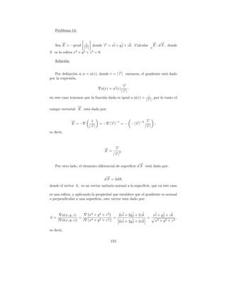 Problema 14:


       →
       −                                                                → →
                                                                        − −
   Sea E = −grad        1
                             donde → = xi + y j + z k. Calcular
                                   −
                                   r                                    E · d S , donde
                      |→|
                       −r                                           S
S es la esfera x2 + y 2 + z 2 = 9.

   Soluci´n:
         o


   Por deﬁnici´n si φ = φ(r), donde r = |→| entonces, el gradiente est´ dado
                o                        −
                                         r                            a
por la expresi´n,
              o
                                              →
                                              −
                                              r
                                 φ(r) = φ (r) → ,
                                              −|
                                             |r
                                                                1
en este caso tenemos que la funci´n dada es igual a φ(r) =
                                 o                                   , por lo tanto el
                                                               |→|
                                                                −
                                                                r

                →
                −
campo vectorial E est´ dado por:
                     a


               →
               −           1                                   →
                                                               −
               E =−              =−    | →|
                                         −
                                         r
                                              −1          − −2 r
                                                   = − − |→|
                                                          r              ,
                          |→ |
                           −
                           r                                  |−
                                                               →|
                                                               r
es decir,



                                   →
                                   −    →
                                        −
                                        r
                                   E = → 3.
                                        −|
                                       |r

                                                        →
                                                        −
   Por otro lado, el elemento diferencial de superﬁcie d S est´ dado por:
                                                              a

                                    →
                                    −
                                   d S = ndS,
donde el vector n, es un vector unitario normal a la superﬁcie, que en este caso

es una esfera, y aplicando la propiedad que establece que el gradiente es normal
o perpendicular a una superﬁcie, este vector esta dado por:



       φ(x, y, z)         x2 + y 2 + z 2      2xi + 2y j + 2z k   xi + y j + z k
n=                 =                        =                   =                 ,
     | φ(x, y, z)|   |   (x2 + y 2 + z 2 )|   2xi + 2y j + 2z k    x2 + y 2 + z 2

es decir,

                                       155
 