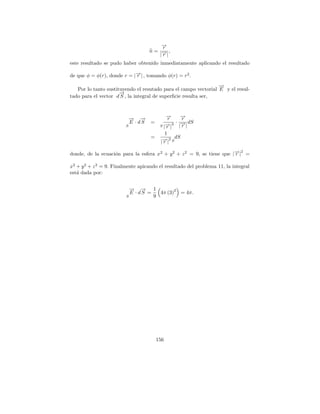 →
                                          −
                                          r
                                      n= → ,
                                          −|
                                         |r
este resultado se pudo haber obtenido inmediatamente aplicando el resultado

de que φ = φ(r), donde r = |→| , tomando φ(r) = r 2 .
                            −
                            r
                                                                 →
                                                                 −
   Por lo tanto sustituyendo el resutado para el campo vectorial E y el resul-
                      →
                      −
tado para el vector d S , la integral de superﬁcie resulta ser,



                             → →
                             − −               →
                                               −r      →
                                                       −
                                                       r
                             E · dS   =           3 · |→| dS
                                                       −
                         S                 S |→|
                                              −r       r
                                              1
                                      =     − 2 dS
                                           |→| S
                                             r

donde, de la ecuaci´n para la esfera x2 + y 2 + z 2 = 9, se tiene que |→| =
                   o                                                   − 2
                                                                       r

x2 + y 2 + z 2 = 9. Finalmente apicando el resultado del problema 11, la integral
est´ dada por:
   a


                             → → 1
                             − −              2
                             E · dS =   4π (3) = 4π.
                         S            9




                                          156
 
