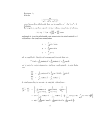 Problema 15.
   Calcular
                                                   dS
                                 S                                   1    ,
                                     [a2 x2   +   b2 y 2   + c2 z 2 ] 2
   sobre la superﬁcie del elipsoide dada por la ecuaci´n ax 2 + by 2 + cz 2 = 1.
                                                      o
   Soluci´n:
         o
   La integral de superﬁcie se puede calcular en forma param´trica de la forma,
                                                             e

                                            ∂→ ∂→
                                             −
                                             r    −
                                                  r
                   S f dS   =T f (→ (u, v))
                                  −
                                  r            ×    dudv,
                                            ∂u   av
analizando la ecuaci´n del elipsoide, una parametrizaci´n para la superﬁcie S,
                    o                                  o
est´ dada por las ecuaciones param´tricas,
   a                                e

                                               1
                                 x      =     √ sin θ cos φ,
                                                a
                                              1
                                 y      =     √ sin θ sin φ,
                                                b
                                              1
                                 z      =     √ cos θ,
                                                c

as´ la ecuaci´n del elipsoide en forma param´trica est´ dada por,
  ı,         o                              e         a
                         1                1                1
            → (θ, φ) = √ sin θ cos φi + √ sin θ sin φj + √ cos θ k,
            −r
                          a                 b               c
por lo tanto, los vectores tangentes a las l´
                                            ıneas coordenadas θ y φ est´n dados
                                                                       a
por,


            ∂→
             −
             r          1                1               1
                   =   √ cos θ cos φi + √ cos θ sin φj − √ sin θ k
            ∂θ           a                b               c
            ∂→
             −
             r          1               1
                   =   √ sin θ sin φi + √ sin θ cos φj
            ∂φ           a               b
de esta forma, el vector normal a la superﬁcie est´ dado por,
                                                  a


                             i                             j                      k
∂→ ∂→
 −
 r    −
      r              1                            1                             1
   ×         =      √ cos θ cos φ
                      a
                                                  √
                                                    b
                                                        cos θ sin φ           − √c sin θ
∂θ   ∂φ               1                           1
                   − √a sin θ sin φ,              √
                                                    b
                                                        sin θ cos φ               0
                         1                1                  1              1
             =    sin θ √ sin θ cos φi − √ sin θ sin φj + √ cos2 φ cos θ + √ cos θ sin2 φ k
                         bc               ac                 ab             ab
                         1                1                1
             =    sin θ √ sin θ cos φi − √ sin θ sin φj + √ cos θ k. ,
                          bc               ac              ab

                                                  157
 