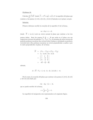 Problema 16.
                   → →
                   − −          →
                                −
   Calcular        f ·d S donde f = x2 i+xy j −xz k y S la superﬁcie del plano que
               S
contiene a los puntos (1, 0, 0), (0, 2, 0) y (0, 0, 3) limitado en el primer octante.

   Soluci´n:
         o

   Primero debemos escribir la ecuaci´n de la superﬁcie S de la forma,
                                     o


                            ax + by + cz = d,
      →
      −
donde N = (a, b, c) ser´ un vector normal al plano que contiene a los tres
                       a

puntos dados. Sean los puntos P, Q y R que est´n en el plano con sus
                                                       a
respectivos vectores de posici´n →P , →Q y →R , en t´rminos de estos vectores de
                              o − −
                                 r    r    −r       e
posici´n podemos encontrar dos vectores sobre el plano y calculando su producto
      o
vectorial entre ellos podemos encontrar un vector perpendicular a ambos y por
lo tanto perpendicular al plano, de la forma


                        →
                        −
                        N    = (→P − → Q ) × ( →R − → Q )
                                −r     −r        −
                                                 r     −
                                                       r
                             = (1, −2, 0) × (0, −2, 3)
                                   i j      k
                             =     1 −2     0
                                   0 −2     3
                             = −6i − 3j − 2k,

adem´s,
    a

                         → −
                         −
                     d = N · →P = (−6, −3, −2) · (1, 0, 0) = −6.
                             r



    Por lo tanto, la ecuaci´n del plano que contiene a los puntos (1, 0, 0), (0, 2, 0)
                           o
y (0, 0, 3) est´ dado por:
               a


                                 −6x − 3y − 2z = −6,
que se puede escribir de la forma,
                                     1   1
                                  x + y + z = 1.
                                     2   3
   La superﬁcie de integraci´n esta representada en la siguiente ﬁgura.
                            o

                                         159
 