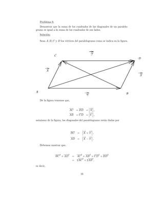 Problema 9.
   Demostrar que la suma de los cuadrados de las diagonales de un paralelo-
gramo es igual a la suma de los cuadrados de sus lados.
    Soluci´n:
          o

    Sean A, B, C y D los v´rtices del paralelogramo como se indica en la ﬁgura.
                          e




                  C                                   Y
                                                                                  D


            X
                                                                                  X




A                                                                            B
                                              Y
    De la ﬁgura tenemos que,

                                                →
                                                −
                                AC   = BD     = X ,
                                                →
                                                −
                             AB      = CD     = Y ,

asimismo de la ﬁgura, las diagonales del paralelogramo est´n dadas por
                                                          a



                                             → →
                                             − −
                                BC   =       X+Y ,
                                             → →
                                             − −
                                AD   =       X−Y .

    Debemos mostrar que,


                      2     2            2        2       2   2
                  BC + AD        =   AC + AB + CD + BD
                                        2     2
                                 =   2AC + 2AB ,

es decir,

                                         16
 