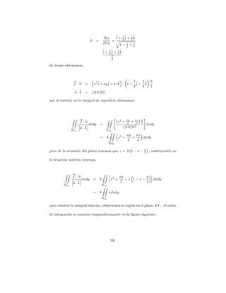 φ    i + 1j + 1k
                                                         2    3
                              n       =            =
                                              | φ|          1
                                                       1+ 4 + 9 1


                                              i + 1j + 1k
                                                  2    3
                                                         7
                                                         6

de donde obtenemos,



                →
                −                                         1   1                         6
                f ·n =            x2 i + xy j + xz k · i + j + k
                                                          2   3                         7
                 n·k    =     ()13()67,

as´ al sustitur en la integral de superﬁcie obtenemos,
  ı,




                     →
                     −
                     f ·n                                     x2 + xy + xz
                                                                    2    3
                                                                              6
                                                                              7
                            dxdy          =                                           dxdy
                      n·k                                        ()13()67
               Rxy                              Rxy
                                                                       xy   xz
                                          =         3           x2 +      +    dxdy
                                                                        2    3
                                                        Rxy

                                                                                  y
pero de la ecuaci´n del plano tenemos que z = 3 1 − x −
                 o                                                                2    , sustituyendo en

la ecuaci´n anterior tenemos,
         o


               →
               −
               f ·n                                             xy         y
                       dxdy       =       3              x2 +      +x 1−x−                  dxdy
                n·k                                              2         2
         Rxy                                  Rxy

                                  =       3             xdxdy,
                                              Rxy

para resolver la integral enterior, observemos la regi´n en el plano XY , el orden
                                                      o

de integraci´n se muestra esquem´ticamente en la ﬁgura siguiente.
            o                   a




                                                        161
 