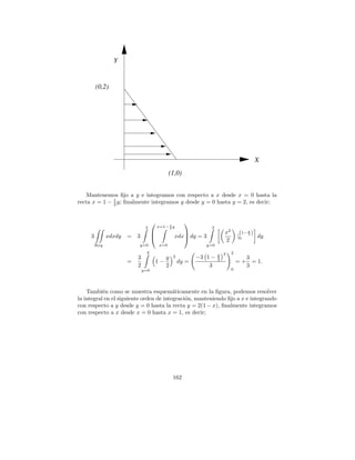 Y


         (0,2)




                                                                                       X
                                               (1,0)


    Mantenemos ﬁjo a y e integramos con respecto a x desde x = 0 hasta la
recta x = 1 − 1 y; ﬁnalmente integramos y desde y = 0 hasta y = 2, es decir;
              2



                                                      
                                2        x=1− 1 y
                                              2                 2
                                                                    x2        (1− y )
     3         xdxdy   =   3                    xdx dy = 3                   |0 2 dy
                                                                      2
         Rxy               y=0           x=0                  y=0
                                 2                                         2
                                                                    y 3
                           3            y       2          −3 1 −   2               3
                       =             1−             dy =                       =+     = 1.
                           2            2                      3                    3
                               y=0                                         0




    Tambi´n como se muestra esquem´ticamente en la ﬁgura, podemos resolver
           e                             a
la integral en el siguiente orden de integraci´n, manteniendo ﬁjo a x e integrando
                                              o
con respecto a y desde y = 0 hasta la recta y = 2(1 − x), ﬁnalmente integramos
con respecto a x desde x = 0 hasta x = 1, es decir;




                                                162
 