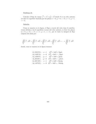 Problema 18.
                                →
                                −
    Calcular el ﬂujo de campo f = xi + y j + z k donde S es un cubo unitario
(es decir la superﬁcie limitada por los planos x = 0, y = 0, z = 0, x = 1, y = 1,
z = 1).

   Soluci´n:
         o

    Como se muestra en la ﬁgura, el ﬂujo a trav´s del cubo tiene 6 contribu-
                                                 e
ciones debidas a las 6 superﬁcies (caras) del cubo unitario, es decir los planos
(x = 0, y = 0, z = 0, x = 1, y = 1, z = 1) , por lo tanto la integral de ﬂujo
original est´ dada por:
            a



      → →
      − −              → →
                       − −             → →
                                       − −             → →
                                                       − −                  → →
                                                                            − −
      f · dS =         f · dS +        f · dS +        f · dS + ···+        f · dS
  S               S1              S2              S3                   S6

donde, como se muestra en la ﬁgura tenemos

                                        →
                                        −
                  S1 (DEF G) ; x = 1   d S = ndS = idydz
                                       →
                                       −
                  S2 (ABCO) ; x = 0 d S = ndS = −idydz
                                        →
                                        −
                  S3 (ABEF ) ; y = 1  d S = ndS = jdxdz
                                       →
                                       −
                  S4 (0GDC) ; y = 0 d S = ndS = −jdxdz
                                        →
                                        −
                  S5 (BCDE) ; z = 1   d S = ndS = kdxdy
                                      →
                                      −
                  S6 (AF GO) ; z = 0 d S = ndS = −kdxdy.




                                         165
 