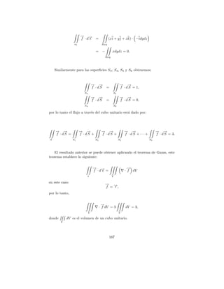 → →
                      − −
                      f ·ds =                  (xi + y j + z k) · −idydz
                 s2                      Rxy

                                   =      −         xdydz = 0.
                                              Rxy




    Similarmente para las superﬁcies S3 , S4 , S5 y S6 obtenemos;



                                 → →
                                 − −                     → →
                                                         − −
                                 f · dS       =          f · d S = 1,
                        S3                          S5
                                 → →
                                 − −                     → →
                                                         − −
                                 f · dS       =          f · d S = 0,
                        S4                          S6

por lo tanto el ﬂujo a trav´s del cubo unitario est´ dado por:
                           e                       a




    → →
    − −               → →
                      − −                → →
                                         − −                  → →
                                                              − −                → →
                                                                                 − −
    f ·dS =           f ·dS +            f ·dS +              f ·dS +···+        f · d S = 3.
S               S1                 S2                    S3                 S6




   El resultado anterior se puede obtener aplicando el teorema de Gauss, este
teorema establece lo siguiente:


                                 → →
                                 − −                            →
                                                                −
                                 f ·ds =                      · f dV
                         s                          V

en este caso:
                                              → →
                                              −
                                              f =−,
                                                 r
por lo tanto,


                                          →
                                          −
                                        · f dV = 3            dV = 3,
                             V                           V

donde       dV es el volumen de un cubo unitario.
        V




                                                  167
 