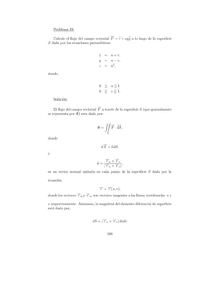 Problema 19.
                                       →
                                       −
   Calcule el ﬂujo del campo vectorial F = i + xy j a lo largo de la superﬁcie
S dada por las ecuaciones param´tricas:
                               e


                                x     = u + v,
                                y     = u − v,
                                 z    = u2 ,

donde,


                                 0          u   1
                                 0          v   1.

    Soluci´n:
          o

                                →
                                −
    El ﬂujo del campo vectorial F a trav´s de la superﬁcie S (que generalmente
                                        e
se representa por Φ) esta dado por:


                                            → −
                                            − →
                                Φ=          F · dS,
                                        S

donde
                                      →
                                      −
                                     d S = ndS,
y
                                   → ×→
                                   −
                                   ru −v
                                       r
                               n= →− × → |,
                                  |ru −v
                                       r
es un vector normal unitario en cada punto de la superﬁcie S dada por la

ecuaci´n,
      o
                                 → = →(u, v),
                                 −
                                 r   −
                                     r
donde los vectores →u y →v , son vectores tangentes a las l´
                   −
                   r    −
                        r                                  ıneas coordenadas u y

v respectivamente. Asimismo, la magnitud del elemento diferencial de superﬁcie
est´ dada por,
   a


                            dS = |→u × →v | dudv
                                  −
                                  r    −
                                       r


                                        168
 