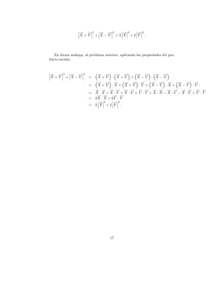 → →
                  − −        2     → →
                                   − −   2      →
                                                −   2      →2
                                                           −
                  X+Y            + X−Y       =2 X       +2 Y .




   En forma an´loga, al problema anterior, aplicando las propiedades del pro-
               a
ducto escalar,



→ →
− −     2     → →
              − −    2           → →
                                 − −   → →
                                       − −   → →
                                             − −   → →
                                                   − −
X+Y         + X−Y        =       X+Y · X+Y + X−Y · X−Y
                                  → → →
                                  − −       −     → → →
                                                  − − − → → →
                                                        − − −  → → →
                                                               − −   −
                         =        X+Y ·X + X+Y ·Y + X −Y ·X+ X−Y ·Y
                                 → → → → → → → → → → → → → → → →
                                 − − − − − − − − − − − − − − − −
                         =       X·X +X·Y +X·Y +Y ·Y +X ·X−X·Y −X·Y +Y ·Y
                                  − −
                                  → →      − −
                                           → →
                         =       2X · X + 2 Y · Y
                                   →2
                                   −        →2
                                            −
                         =       2 X +2 Y .




                                      17
 
