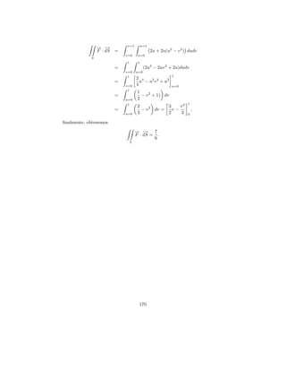 v=1        u=1
                → −
                − →
                F · dS   =                    2u + 2u(u2 − v 2 ) dudv
                             v=0    u=0
            S
                             1      1
                         =               (2u3 − 2uv 2 + 2u)dudv
                             v=0   u=0
                              1                         1
                                   2 4
                         =           u − u2 v 2 + u2
                             v=0   4                    u=0
                              1
                                    1
                         =            − v 2 + 1) dv
                             u=0    2
                              1                                 1
                                    2            3    v3
                         =            − v 2 dv =   v−               ,
                             u=0    3            2    3         0

ﬁnalmente, obtenemos
                                   → −
                                   − → 7
                                   F · dS = .
                                           6
                              S




                                    170
 