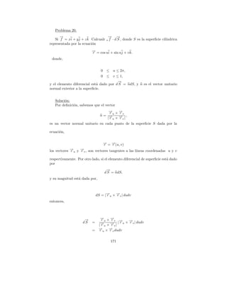 Problema 20.
      →
      −                            → →
                                   −     −
   Si f = xi + y j + z k Calcualr s f · d S , donde S es la superﬁcie cil´
                                                                         ındrica
representada por la ecuaci´n
                          o
                          → = cos ui + sin uj + v k.
                          −
                          r
 donde,


                                 0 ≤ u ≤ 2π,
                                 0 ≤ v ≤ 1,
                                         →
                                         −
y el elemento diferencial est´ dado por d S = ndS, y n es el vector unitario
                             a
normal exterior a la superﬁcie.


   Soluci´n:
         o
   Por deﬁnici´n, sabemos que el vector
              o
                                     → ×→
                                     −
                                     ru −v
                                         r
                                 n= →− × → |,
                                         −
                                    |ru  rv
es un vector normal unitario en cada punto de la superﬁcie S dada por la

ecuaci´n,
      o


                                     → = →(u, v)
                                     −
                                     r   −
                                         r
los vectores →u y →v , son vectores tangentes a las l´
             −
             r    −
                  r                                  ıneas coordenadas u y v

respectivamente. Por otro lado, si el elemento diferencial de superﬁcie est´ dado
                                                                           a
por
                                       →
                                       −
                                      d S = ndS,
y su magnitud est´ dada por,
                 a



                               dS = |→u × →v | dudv
                                     −
                                     r    −
                                          r
entonces,



                      →
                      −          → ×→
                                 −
                                 ru −v →
                                     r    −     →
                                                −
                     dS    =     → × → | | r u × r v | dudv
                                 −
                                |ru  −
                                     rv
                           =    → × → dudv
                                −
                                r   −
                                    r
                                  u       v



                                         171
 