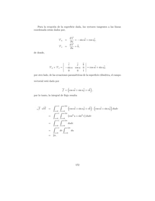 Para la ecuaci´n de la superﬁcie dada, los vectores tangentes a las l´
                 o                                                      ıneas
coordenada est´n dados por,
              a


                         →
                         −            ∂→
                                       −
                                       r
                         ru      =       = − sin ui + cos uj,
                                      ∂u
                                       →
                                       −
                                      ∂r
                         →
                         −
                         rv      =       = k,
                                      ∂u
de donde,



                                    i      j       k
              → ×→ =
              −
              ru −v
                 r               − sin u cos u     0   = cos ui + sin uj,
                                    0      0       1
por otro lado, de las ecuaciones param´tricas de la superﬁcie cil´
                                      e                          ındrica, el campo

vectorial est´ dado por
             a

                           →
                           −
                           f = cos ui + sin uj + v k ,

por lo tanto, la integral de ﬂujo resulta



                    v=1       u=2π
   → →
   − −
  s f · dS   =                        cos ui + sin uj + v k · cos ui + sin uj dudv
                   v=0     v=0
                    v=1     u=2π
             =                       cos2 u + sin2 v dudv
                   v=0     v=0
                    v=1     u=2π
             =                       dudv
                   v=0     v=0
                    v=1          u=2π
             =            dv            du
                   v=0         v=0
             =    2π.




                                             172
 
