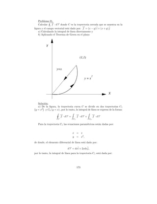 Problema 21.
              → −
              −
   Calcular c f · d→ donde C es la trayectoria cerrada que se muestra en la
                    r
                                           →
                                           −
ﬁgura y el campo vectorial est´ dado por: f = (x − y) i + (x + y) j
                              a
   a) Calculando la integral de l´
                                 ınea directamente y
   b) Aplicando el Teorema de Green en el plano



           Y


                                           (1,1)


                    y=x

                                                            2
                                                      y=x



                                                                     X


   Soluci´n:
         o
   a) De la ﬁgura, la trayectoria curva C se divide en dos trayectorias C 1
 y = x2 y C2 (y = x) , por lo tanto, la integral de l´
                                                     ınea se expresa de la forma:
                          → →
                          − −            → →
                                         − −                 → →
                                                             − −
                          f ·dr =        f ·dr +             f ·dr
                      C             C1                  C2

   Para la trayectoria C1 las ecuaciones param´tricas est´n dadas por:
                                              e          a


                                    x =        x
                                    y =        x2 ,

de donde, el elemento diferencial de l´
                                      ınea est´ dado por:
                                              a

                               d→ = dxi + 2xdxj,
                                −
                                r
por lo tanto, la integral de l´
                              ınea para la trayectoria C 1 est´ dada por:
                                                              a




                                         173
 