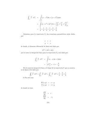 1
                → →
                − −
                f ·dr =                  (x − x2 )dx + x + x2 2xdx
           C1
                                 x=0
                                     1                                               1
                                                                      x2   x3   x4
                             =           x + x2 + 2x3 dx =               +    +
                                                                      2    3    2    0
                                 0
                                 1 1 1 1 3 4
                             =    + + = + = .
                                 2 3 2 3 3 3

   Asimismo para la trayectoria C2 las ecuaciones param´tricas est´n dadas
                                                       e          a
por:


                                            x =          x
                                            y =          x,
de donde, el elemento diferencial de l´
                                      ınea est´ dado por:
                                              a

                                         d→ = dxi + dxj,
                                          −
                                          r
por lo tanto la integral de l´
                             ınea para la trayectoria C 2 est´ dada por:
                                                             a

                                                    0
                             → →
                             − −
                             f ·dr =                    (x − x) dx + 2xdx
                        c2
                                                1
                                                         0           3
                                           =    x2       1
                                                             = −1 = − .
                                                                     3
    Por lo tanto la integral de l´
                                 ınea a lo largo de la trayectoria C que se muestra
en la ﬁgura est´ dado por:
                a
                    → →
                    − −                  → →
                                         − −                → → 4 3
                                                            − −         1
                    f ·dr =              f ·dr +            f ·dr = − =
                C                C1                      C2        3 3  3
   b) En este caso


                                     M (x, y) =              x−y
                                     N (x, y) =              x + y,
de donde se tiene,

                                          ∂N
                                                    = 1
                                           ∂x
                                          ∂M
                                                    = −1,
                                          ∂y

                                                174
 