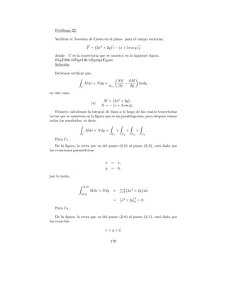 Problema 22:

   Veriﬁcar el Teorema de Green en el plano para el campo vectorial,
                         →
                         −
                         F = 3x2 + 2y i − (x + 3 cos y) j

   donde C es la trayectoria que se muestra en la siguiente ﬁgura.
   ftbpF206.4375pt130.125pt0ptFigure
   Soluci´n:
         o

   Debemos veriﬁcar que,

                                                 ∂N   ∂M
                        M dx + N dy =               −               dxdy,
                   C                    Rxy      ∂x   ∂y
en este caso;

                                    M = 3x2 + 2y ,
                             (∗)
                                   N = − (x + 3 cos y) .
    Primero calculemos la integral de l´
                                       ınea a lo largo de las cuatro trayectorias
rectas que se muestran en la ﬁgura que es un paralelogramo, para despues sumar
todos los resultados, es decir,

                        M dx + N dy =           +          +        +        .
                    C                      C1         C2       C3       C4

   Para C1 :
    De la ﬁgura, la recta que va del punto (0, 0) al punto (2, 0), est´ dada por
                                                                      a
las ecuaciones param´tricas
                      e


                                     x =         x,
                                     y =         0,

por lo tanto,

                     (2,0)
                                                    x=2
                             M dx + N dy    =       x=0    3x2 + 2y dx
                   (0,0)
                                                                2
                                            =         x3 + 2y   0
                                                                    = 8.

   Para C2 :

    De la ﬁgura, la recta que va del punto (2, 0) al punto (3, 1), est´ dada por
                                                                      a
las ecuaci´n,
          o

                                     x = y + 2,

                                           176
 