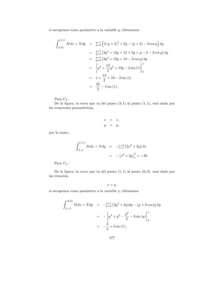 si escogemos como par´metro a la variable y, obtenemos
                     a

      (3,1)
                                      y=1               2
              M dx + N dy         =   y=0   3 (y + 2) + 2y − (y + 2) − 3 cos y dy
     (2,0)
                                      y=1
                                  =   y=0   3y 2 + 12y + 12 + 2y + y − 2 − 3 cos y dy
                                      y=1
                                  =   y=0   3y 2 + 12y + 10 − 3 cos y dy
                                                                        1
                                               13 2
                                  =    y3 +       y + 10y − 3 sin (1)
                                                2                       0
                                       13
                                  = 1+     + 10 − 3 sin (1)
                                        2
                                    35
                                  =    − 3 sin (1) .
                                     2

    Para C3 :
    De la ﬁgura, la recta que va del punto (3, 1) al punto (1, 1), est´ dada por
                                                                      a
las ecuaciones param´tricas,
                      e


                                            x =       x,
                                            y =       y,

por lo tanto,

                         (1,1)
                                 M dx + N dy     =    −x=3 3x2 + 2y dx
                                                       x=1
                        (3,1)
                                                                  3
                                                 =    − x3 + 2y   1
                                                                      = −30.

   Para C4 :

    De la ﬁgura, la recta que va del punto (1, 1) al punto (0, 0), est´ dada por
                                                                      a
las ecuaci´n,
          o

                                               x = y,
si escogemos como par´metro a la variable y, obtenemos
                     a

              (0,0)
                      M dx + N dy      =    −y=1 3y 2 + 2y)dy − (y + 3 cos y dy
                                             y=0
             (1,1)
                                                                             1
                                                            y2
                                       =    − y3 + y2 −        − 3 sin (y)
                                                            2                0
                                             3
                                       =    − + 3 sin (1) ,
                                             2

                                                177
 