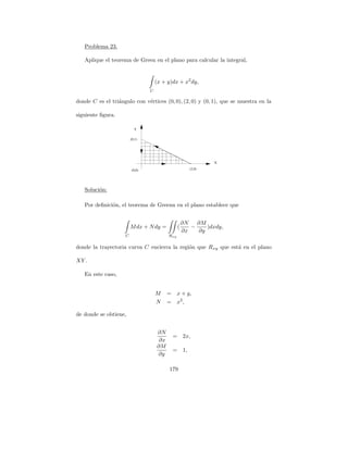 Problema 23.

   Aplique el teorema de Green en el plano para calcular la integral,


                                    (x + y)dx + x2 dy,
                                C

donde C es el tri´ngulo con v´rtices (0, 0), (2, 0) y (0, 1), que se muestra en la
                 a           e

siguiente ﬁgura.

                          Y

                        (0,1)




                                                               X

                        (0,0)                          (2,0)




   Soluci´n:
         o

   Por deﬁnici´n, el teorema de Greenn en el plano establece que
              o


                                                    ∂N   ∂M
                        M dx + N dy =           (      −    )dxdy,
                                                    ∂x   ∂y
                    C                     Rxy

donde la trayectoria curva C encierra la regi´n que R xy que est´ en el plano
                                             o                  a

XY .

   En este caso,


                                    M     =     x + y,
                                    N     =     x2 ,

de donde se obtiene,


                                    ∂N
                                              = 2x,
                                     ∂x
                                    ∂M
                                              = 1,
                                    ∂y

                                          179
 