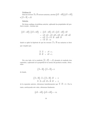 Problema 10.
                     → →
                     − −                                 →
                                                         −     →
                                                               −     →
                                                                     −     →
                                                                           −
   Sean los vectores A y B vectores unitarios, calcular 3 A − 4 B · 2 A + 5 B
   → →
   − −        √
si A + B = 2.

   Soluci´n:
         o

   En forma an´loga al problema anterior, aplicando las propiedades del pro-
                 a
ducto escalar , tenemos que


    →
    −    →
         −    →
              −    →
                   −                 →
                                     −     →
                                           −      →
                                                  −     →
                                                        −     →
                                                              −     →
                                                                    −
   3A − 4B · 2A + 5B          =     3A − 4B · 2A + 3A − 4B · 5B
                                   → →
                                   − −         → →
                                               − −       → →
                                                         − −       → →
                                                                   − −
                               = 2A · 3A − 2A · 4B + 5B · 3A − 5B · 4B
                                   → →
                                   − −        → →
                                              − −      → →
                                                       − −
                               = 6 A · A + 7 A · B − 20 B · B
                                   → →
                                   − −
                               = 7 A · B − 14
                                                 → →
                                                 −   −
donde se aplic´ la hip´tesis de que los vectores A y B son unitarios es decir
              o       o

que cumplen que,


                            → →
                            − −
                            A·A      = A2 = 1,
                            → →
                            − −
                            B·B      = B 2 = 1.


                                    → →
                                    − −        √
   Por otro lado, de la condici´n A + B = 2, elevando al cuadrado ´sta
                                o                                         e
expresi´n y aplicando la la propiedad de la norma del producto escalar, obten-
       o
emos

                           → →
                           − −   → →
                                 − −
                           A+B · A+B =2
de donde,


                     − −
                     → → →  −     → → →
                                  − −       −
                     A+B ·A+ A+B ·B                    = 2
                       → →
                       − −      → → → →
                                − − − −
                       A · A + 2A · B + B · B          = 2
                                                       → →
                                                       − −
de la expresi´n anterior, obtenemos inmediatamente que A · B = 0. Por lo
             o

tanto, sustituyendo este valor, obtenemos ﬁnalmente,

                        →
                        −     →
                              −     →
                                    −     →
                                          −
                       3 A − 4 B · 2 A + 5 B = −14.



                                     18
 