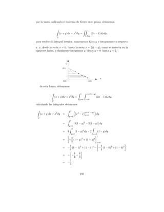 por lo tanto, aplicando el teorema de Green en el plano, obtenemos



                         (x + y)dx + x2 dy, =                   (2x − 1) dxdy,
                                                          Rxy
                     C

para resolver la integral interior, mantenemos ﬁjo a y e integramos con respecto

a x, desde la recta x = 0, hasta la recta x = 2(1 − y), como se muestra en la
siguiente ﬁgura, y ﬁnalmente integramos y desde y = 0 hasta y = 2.



                                Y

                           (0,1)




                                                                              X
                            (0,0)                           (2,0)


     de esta forma, obtenemos

                                                    1     x=2(1−y)
                   (x + y)dx + x2 dy =                                   (2x − 1)dxdy,
                                                   y=0   x=0
               C
calculando las integrales obtenemos

                                        1
                                                         x=2(1−y)
     (x + y)dx + x2 dy      =                   x2 − x   x=0
                                                                         dy
                                        y=0
 C
                                        1
                            =                 4(1 − y)2 − 2(1 − y) dy
                                        y=0
                                          1                          1
                            =       4          (1 − y)2 dy − 2           (1 − y)dy
                                         y=0                        y=0
                                                                       1
                                         4       3                   2
                            =           − (1 − y) + (1 − y)
                                         3                               y=0
                                     4       3              4       3          2
                            =       − (1 − 1) + (1 − 1)2 − − (1 − 0) + (1 − 0)
                                     3                      3
                                        4 6
                            =       − − +
                                        3 3
                                     2
                            =       − .
                                     3


                                                   180
 