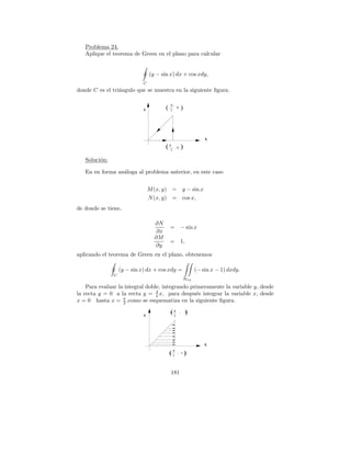 Problema 24.
   Aplique el teorema de Green en el plano para calcular


                                 (y − sin x) dx + cos xdy,
                             C
donde C es el tri´ngulo que se muestra en la siguiente ﬁgura.
                 a

                                             π,
                             Y           (   2
                                                0          )



                                                                         X

                                         ( π2     ,0       )
   Soluci´n:
         o

   En en forma an´loga al problema anterior, en este caso
                 a


                                 M (x, y) = y − sin x
                                 N (x, y) = cos x,
de donde se tiene,

                                   ∂N
                                             =         − sin x
                                    ∂x
                                   ∂M
                                             =         1,
                                   ∂y
aplicando el teorema de Green en el plano, obtenemos

                   (y − sin x) dx + cos xdy =                        (− sin x − 1) dxdy.
               C
                                                               Rxy

    Para evaluar la integral doble, integrando primeramente la variable y, desde
                                 2
la recta y = 0 a la recta y = π x, para despu´s integrar la variable x, desde
                                                 e
                   π
x = 0 hasta x = 2 ,como se esquematiza en la siguiente ﬁgura.

                             Y
                                             (π
                                              2
                                                       ,       )
                                                               1




                                                                         X
                                                 π
                                             (   2
                                                   , 1         )

                                             181
 