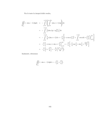 Por lo tanto la integral doble resulta,


                                                                  
                                   x= π
                                      2       y= π x
                                                 2
                                                                  
      (− sin x − 1) dydx = −                       (sin x + 1) dy  dx
Rxy                                x=0        y=0
                                   x= π
                                      2
                                                           π
                                                               x
                             = −          [(sin x)y + y]y=0 dx
                                                        2


                                   x=0
                                                                                                                         
                                   x= π
                                      2                                                    x= π
                                                                                              2                     π
                                                                                                                2   2x
                                          π                     π                  x= π                      x           
                             = −            x [sin x + 1] dx = − (−x cos x)x=0 +      2
                                                                                                  cos xdx +               
                                          2                     2                                             2     y=0
                                   x=0                                                     x=0
                                                                    π
                                                                    2x                                    π 2
                                   2                    x2                       2  π   π     π           2
                             = −     −x cos x + sin x +                     =−     − cos + sin +
                                   π                    2          y=0           π  2   2     2           2
                                   2    π2    2                π2 + 8
                             = −     1+    =−                               ,
                                   π    8     π                  4π

ﬁnalmente, obtenemos



                                                           π   2
                             (− sin x − 1) dydx = −          +          .
                                                           4   π
                       Rxy




                                              182
 