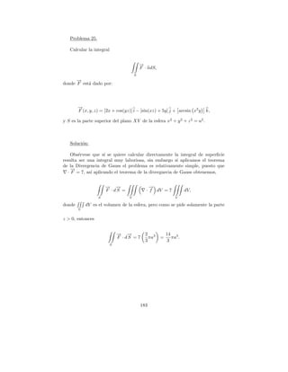 Problema 25.

   Calcular la integral


                                           →
                                           −
                                           F · ndS,
                                       S
      −
      →
donde F est´ dado por:
           a




        →
        −
        F (x, y, z) = [2x + cos(yz)] i − [sin(xz) + 5y] j + arcsin x2 y     k,

y S es la parte superior del plano XY de la esfera x 2 + y 2 + z 2 = a2 .



   Soluci´n:
         o

     Obs´rvese que s´ se quiere calcular directamente la integral de superﬁcie
        e            ı
resulta ser una integral muy laboriosa, sin embargo si aplicamos el teorema
de la Divergencia de Gauss el problema es relativamente simple, puesto que
     →
     −
   · F = 7, as´ aplicando el teorema de la divergnecia de Gauss obtenemos,
              ı


                      → →
                      − −                       →
                                                −
                      F · dS =                · f dV = 7            dV,
                  S                V                          V

donde       dV es el volumen de la esfera, pero como se pide solamente la parte
        V

z > 0, entonces


                              → →
                              − −            2 3          14 3
                              F · dS = 7       πa     =      πa .
                                             3             3
                          S




                                           183
 