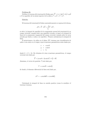 Problema 26.
                                                       →
                                                       −
   Veriﬁcar el teorema del rotacional de Stokes para F = (x + 2y) i + 3z j + yz k
y S la superﬁcie de la mitad superior de la esfera x 2 + y 2 + z 2 = a2 .

   Soluci´n:
         o

   El teorema del rotacional de Stokes matem´ticamente se expresa de la forma,
                                            a
                                 → →
                                 − −               → →
                                                   − −
                          S    × F · dS =          F ·dr ,
                                               C

es decir, la integral de superﬁcie de la componente normal del rotacional de un
campo vectorial, tomada sobre una superﬁcie cerrada, es igual a la integral de
l´
 ınea de la componente tangencial del campo vectorial, tomada sobre la curva
cerrada que limita o rodea a la superﬁcie. Primero calcularemos la integral de
l´
 ınea.
    Si proyectamos a la esfera en el plano XY, tenemos una circunferencia de
radio a con centro en el origen cuyas ecuaciones param´tricas est´n dadas por,
                                                       e          a

                                  x =      a cos θ,
                                  y =      a sin θ,
                                  z =      0,

donde 0 < θ < 2π. En t´rminos de estas ecuaciones param´tricas, el campo
                        e                              e
vectorial est´ dado por
             a
                     →
                     −
                     F = (a cos θ + 2a sin θ) i + 0j + 0k.
Asimismo, el vector de posici´n →,est´ dado por,
                             o −r    a

                              → = a cos θ i + a sin θ j,
                              −
                              r

de donde, el elemento diferencial de l´
                                      ınea est´ dado por,
                                              a



                        d→ = −a sin θdθ i + a cos θdθ j.
                         −
                         r



   Calculando la integral de l´
                              ınea en sentido positivo (como lo establece el
teorema) tenemos,




                                         184
 