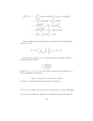 2π
       → →
       − −
       F ·dr     = −              (a cos θ + 2a sin θ) i · −a sin θ i + a cos θ j dθ
                         θ=0
                                 2π                            2π
                 = −a2                cos θ sin θdθ − 2a            sin2 θdθ
                             θ=0                              θ=0
                                           2π                            2π
                             sin2 θ                         1
                 = −a2                           − a2    θ − sin(2θ)
                               2           θ=0              2            θ=0

                        2    sin2 (2π)          1
                 = −a                  − a2 2π − sin (2 (2π))
                                 2              2
                                   1
                 = −a2       2π − sin 2 (2π) = −2a2 π.
                                   2


  Ahora, calculemos la integral de superﬁcie, para hacer esto calculamos primer-
             →
             −
amente el × F ,


                                      i          j      k
                    →
                    −                 ∂          ∂      ∂
                   ×F =               ∂x         ∂y     ∂z
                                                             = (z − 3) i + 2k
                                 x + 2y          3z    yz


    Por otro lado, sabemos que la transformaci´n de coordenadas esf´ricas y
                                              o                    e
rect´ngulares est´ dada por.
    a            a


                                       x = a sin θ cos φ,
                                       y = a sin θ sin φ,
                                         z = a cos θ,
donde 0≤ θ ≤ π y 0 ≤ φ ≤ 2π. Por lo tanto, la ecuacion de la superﬁcie S, en
             2
forma param´trica est´ dada por,
           e         a


               →(θ, φ) = a sin θ cos φi + a sin θ sin φj + a cos θ k.
               −
               r
de donde, el elemento diferencial de superﬁcie est´ dado por,
                                                  a




 →
 −
d S = (→θ × →φ ) dθdφ = a2 sin2 θ cos φi + a2 sin2 θ sin φj + a2 sin θ cos θ k dθdφ,
       −
       r    −
            r

                                                                          →
                                                                          −
de esta forma, la integral de superﬁcie de la componente normal del campo F ,


                                                 185
 