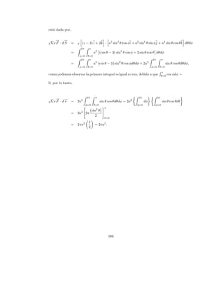 est´ dada por,
   a

     → →
     − −
S   xF · d S   =   S    (z − 3) i + 2k · a2 sin2 θ cos φi + a2 sin2 θ sin φj + a2 sin θ cos θ k dθdφ
                       2π      π
               =                    a2 (cos θ − 3) sin2 θ cos φ + 2 sin θ cos θ dθdφ
                       φ=0    θ=0
                        2π     π                                             2π         π
               =                    a2 (cos θ − 3) sin2 θ cos φdθdφ + 2a2                   sin θ cos θdθdφ,
                       φ=0    θ=0                                            φ=0    θ=0

                                                                                        π
como podemos observar la primera integral es igual a cero, debido a que                 θ=0
                                                                                              cos φdφ =

0, por lo tanto,


                             2π      π                            2π               2π
     → −
     −
S   x F · d→
           s   = 2a2                      sin θ cos θdθdφ = 2a2         dφ              sin θ cos θdθ
                             φ=0    θ=0                           φ=0          φ=0
                                             π
                       2        sin2 θ
               = 2a          2π
                                  2
                                             θ=0
                              1
               = 2πa2               = 2πa2 .
                              2




                                                 186
 