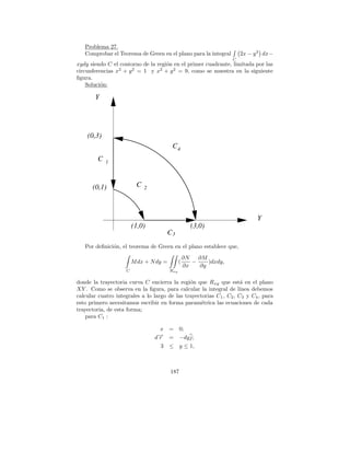 Problema 27.
   Comprobar el Teorema de Green en el plano para la integral           2x − y 3 dx−
                                                                    C
xydy siendo C el contorno de la regi´n en el primer cuadrante, limitada por las
                                    o
circunferencias x2 + y 2 = 1 y x2 + y 2 = 9, como se muestra en la siguiente
ﬁgura.
    Soluci´n:
          o

       Y




    (0,3)
                                          C4
         C   1




      (0,1)               C   2




                                                                              Y
                         (1,0)                       (3,0)
                                      C3
   Por deﬁnici´n, el teorema de Green en el plano establece que,
              o
                                                   ∂N   ∂M
                         M dx + N dy =         (      −    )dxdy,
                                                   ∂x   ∂y
                     C                   Rxy

donde la trayectoria curva C encierra la regi´n que R xy que est´ en el plano
                                               o                      a
XY . Como se observa en la ﬁgura, para calcular la integral de l´    ınea debemos
calcular cuatro integrales a lo largo de las trayectorias C 1 , C2 , C3 y C4 , para
esto primero necesitamos escribir en forma param´trica las ecuaciones de cada
                                                   e
trayectoria, de esta forma;
    para C1 :

                                    x =        0;
                                   → =
                                   −
                                  dr           −dy j;
                                    3 ≤        y ≤ 1,



                                         187
 