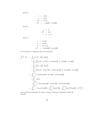 para C2 :

                                  x    = cos θ;
                                y = sin θ;
                              π/2 ≤ θ ≤ 0;
                              d→ = −sinθdθ i + cos θdθ j;
                               −r

   paraC3 :

                                           y =       0;
                                         d→ =
                                          −
                                          r          dxi;
                                           1 ≤       x ≤ 3;

   para C4 :

                              x       = 3 cos θ;
                              y       = 3 sin θ;
                              0       ≤ θ ≤ π/2;
                             →
                             −
                            dr        = −3 sin θdθ i + 3 cos θdθ j;

de esta forma, la integral de l´
                               ınea est´ dada por,
                                       a

  → →
  − −
  f ·dr       =         −y 3 i − 0j · dy j
                  C1

                  +           2 cos θ − sin3 θ i − cos θ sin θ j · − sin θdθ i + cos dθ j
                       C2

                  +           2xi − 0j · dxi
                       C3

                  +           6 cos θ − 27 sin3 θ i − 9 sin θ cos θ j · −3 sin θdθ i + 3 cos dθ j
                       C4
                      π/2
              =              −2 cos θ sin θdθ + sin4 θdθ − cos2 θ sin θdθ
                  θ=0
                     3
                  +          2xdx
                       x=1
                        π/2
                  +            −18 cos θ sin θdθ + 81 sin4 θdθ − 27 cos2 θ sin θdθ
                       θ=0
                      π/2                               π/2                   π/2
                                                                                                             x=3
              =             (−16 cos θ sin θdθ) +             80 sin4 θdθ −         26 cos2 θ sin θdθ + x2   x=1
                                                                                                                   ,
                  θ=0                                  θ=0                    θ=0

para resolver las integrales de senos y cosenos, hacemos el siguiente cambio de
variable


                                               188
 