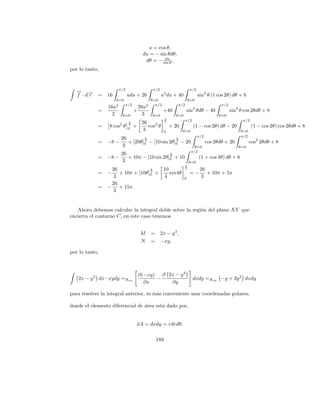 u = cos θ,
                                      du = − sin θdθ,
                                               du
                                       dθ = − sin θ ,
por lo tanto,


                       π/2                    π/2                      π/2
  → →
  − −
  f ·dr     =   16           udu + 26               u2 du + 40               sin2 θ (1 cos 2θ) dθ + 8
                      θ=0                    θ=0                       θ=0
                      2   π/2              3   π/2            π/2                         π/2
                16u                  26u
            =                    +                   +40            sin2 θdθ − 40               sin2 θ cos 2θdθ + 8
                  2     θ=0            3     θ=0             θ=0                         θ=0
                                                       π
                                                                    π/2                               π/2
                             π        26               2
            =    8 cos2 θ    2
                             0
                                 +       cos3 θ            + 20           (1 − cos 2θ) dθ − 20              (1 − cos 2θ) cos 2θdθ + 8
                                       3             0            θ=0                                θ=0
                                                                             π/2                     π/2
                        26        π              π
            =   −8 −       + [20θ]0 − [10 sin 2θ]0 − 20
                                  2              2
                                                                                   cos 2θdθ + 20           cos2 2θdθ + 8
                         3                                                θ=0                       θ=0
                                                                        π/2
                        26                    π
            =   −8 −       + 10π − [10 sin 2θ]0 + 10
                                              2
                                                                             (1 + cos 4θ) dθ + 8
                         3                                             θ=0
                                                                   π
                 26            π   10                              2
                                                                              26
            =   − + 10π + [10θ]0 +
                               2
                                      sin4θ                            =−        + 10π + 5π
                  3                 4                              0           3
                 26
            =   − + 15π.
                  3


   Ahora debemos calcular la integral doble sobre la regi´n del plano XY que
                                                         o
encierra el contorno C, en este caso tenemos


                                     M       =      2x − y 3 ,
                                     N       =      −xy,

por lo tanto,



                                     ∂(−xy) ∂ 2x − y 3
   2x − y 3 dx−xydy =Rxy                   −                              dxdy =Rxy −y + 3y 2 dxdy
                                       ∂x      ∂y

para resolver la integral anterior, es m´s conveniente usar coordenadas polares,
                                        a

donde el elemento diferencial de area est´ dado por,
                                 ´       a


                                 dA = dxdy = rdrdθ,

                                                 189
 