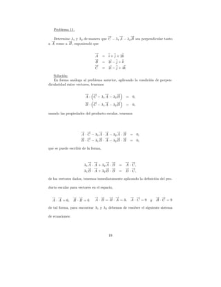 Problema 11.
                                   →
                                   −     →
                                         −      →
                                                −
   Determine λ1 y λ2 de manera que C − λ1 A − λ2 B sea perpendicular tanto
  →
  −        →
           −
a A como a B , suponiendo que

                              →
                              −
                              A      = i + j + 2k
                              →
                              −
                              B      = 2i − j + k
                              →
                              −
                              C      = 2i − j + 4k

   Soluci´n:
          o
   En forma an´loga al problema anterior, aplicando la condici´n de perpen-
                a                                             o
dicularidad entre vectores, tenemos

                       → →
                       −   −     →
                                 −      →
                                        −
                       A · C − λ1 A − λ2 B           =   0,
                       → →
                       −   −     →
                                 −      →
                                        −
                       B · C − λ1 A − λ2 B           =   0,

usando las propiedades del producto escalar, tenemos




                     → →
                     − −       → →
                               − −        → →
                                          − −
                     A · C − λ1 A · A − λ2 A · B =            0,
                     → →
                     − −       → →
                               − −        → →
                                          − −
                     B · C − λ1 B · A − λ2 B · B =            0,

que se puede escribir de la forma,


                         → →
                         − −         → →
                                     − −            → →
                                                    − −
                       λ1 A · A + λ 2 A · B   =     A · C,
                         → →
                         − −         → →
                                     − −            → →
                                                    − −
                       λ1 B · A + λ 2 B · B   =     B · C,

de los vectores dados, tenemos inmediatamente aplicando la deﬁnici´n del pro-
                                                                  o

ducto escalar para vectores en el espacio,

  → →
  − −            → →
                 − −          → → → →
                              − −     − −                → →
                                                         − −        → →
                                                                    − −
  A · A = 6,     B ·B =6      A · B = B · A = 3,         A·C =9 y   B ·C =9

de tal forma, para encontrar λ1 y λ2 debemos de resolver el siguiente sistema

de ecuaciones:




                                        19
 