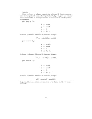 Soluci´n:
          o
   Como se observa en la ﬁgura, para calcular la integral de l´       ınea debemos cal-
cular tres integrales a lo largo de las trayectorias C 1 , C2 , y C3 , para esto primero
nesecitamos escribir en forma param´trica las ecuaciones de cada trayectoria,
                                          e
de esta forma;
   para la curva C1 :

                                   x   = a cos θ,
                                   y   = a sin θ,
                                   z   = 0,
                                   0   ≤ θ ≤ 2π,

de donde, el elemento diferencial de l´
                                      ınea est´ dada por,
                                              a

                          d→1 = −a sin θdθ i + a cos θdθ j.
                           −
                           r
   para la curva C2 :

                                   y   = a cos θ,
                                   z   = a sin θ,
                                   x   = 0,
                                   0   ≤ θ ≤ 2π,

de donde, el elemento diferencial de l´
                                      ınea est´ dada por,
                                              a

                          d→2 = −a sin θdθ j + a cos θdθ k,
                           −
                           r
   para la curva C3 :


                                   z   = a cos θ,
                                   x   = a sin θ,
                                   y   = 0,
                                   0   ≤ θ ≤ 2π,

de donde, el elemento diferencial de l´
                                      ınea est´ dada por,
                                              a

                           d→3 = a cos θdθ i − a sin θdθ k,
                            −
                            r
las parametrizaciones anteriores se muestran en las ﬁguras a), b) y c) respec-
tivamente.




                                          192
 