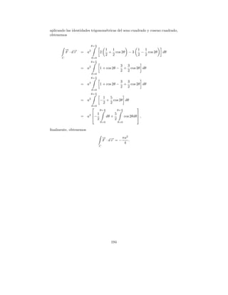 aplicando las identidades trigonom´tricas del seno cuadrado y coseno cuadrado,
                                  e
obtenemos

                          θ= π
                             2
           → →
           − −                          1 1                        1 1
           F ·dr   = a2          2       + cos 2θ − 3               − cos 2θ   dθ
                                        2 2                        2 2
       C                  θ=0
                          θ= π
                             2
                                                     3 3
                   = a2          1 + cos 2θ −         + cos 2θ dθ
                                                     2 2
                          θ=0
                          θ= π
                             2
                                                     3 3
                   = a2          1 + cos 2θ −         + cos 2θ dθ
                                                     2 2
                          θ=0
                          θ= π
                             2
                                  1 5
                   = a2          − + cos 2θ dθ
                                  2 2
                          θ=0
                                                                  
                                 θ= π
                                    2              θ= π
                                                      2
                         1                    5                   
                   = a2  −             dθ +              cos 2θdθ  ,
                            2                  2
                                 θ=0               θ=0


ﬁnalmente, obtenemos

                                     → →
                                     − −      πa2
                                     F ·dr =−     .
                                               4
                                 C




                                          194
 