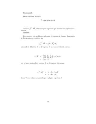 Problema 29.

   Dada la funci´n vectorial
                o
                               →
                               −
                               F = axi + byj + czk,



            → →
            − −
  calcular S F · d S , sobre cualquier superﬁcie que encierre una regi´n de vol-
                                                                      o
umen V.
  Soluci´n:
        o

    Para resolver este problema, aplicamos el teorema de Gauss o Teorema de
la divergencia, que establece que

                               → →
                               − −                →
                                                  −
                           S   f · d S =V       · F dV,

aplicando la deﬁnici´n de la divergencia de un campo vectorial, tenemos
                    o




                       −
                       →             ∂ ∂ ∂
                      ·F     =         ,   ,        · (ax, by, cz)
                                    ∂x ∂y ∂z
                             =    a + b + c,

por lo tanto, aplicando el teorema de la divergencia obtenemos,




                         →
                         −        →
                                  −
                        SF     · dS   =     (a + b + c)V dV
                                      =     (a + b + c) V.

donde V es el volumen encerrado por cualquier superﬁcie S.




                                          195
 